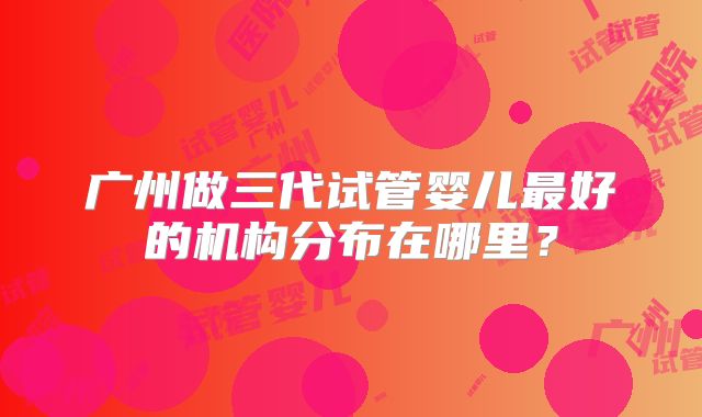 广州做三代试管婴儿最好的机构分布在哪里？