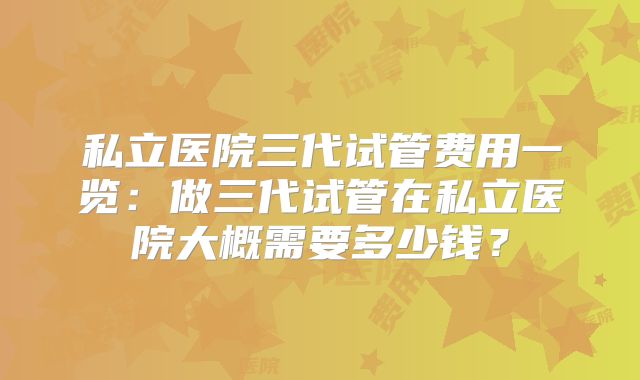 私立医院三代试管费用一览：做三代试管在私立医院大概需要多少钱？
