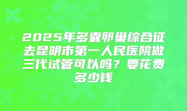 2025年多囊卵巢综合征去昆明市第一人民医院做三代试管可以吗？要花费多少钱