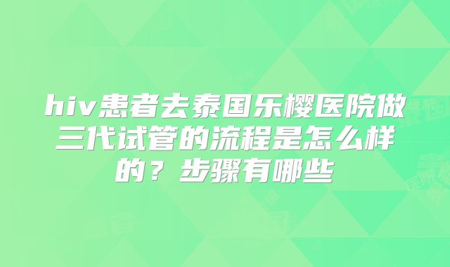 hiv患者去泰国乐樱医院做三代试管的流程是怎么样的？步骤有哪些