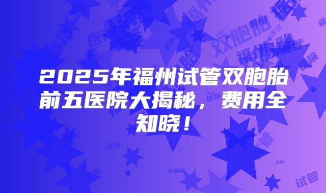 2025年福州试管双胞胎前五医院大揭秘，费用全知晓！
