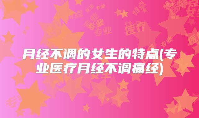 月经不调的女生的特点(专业医疗月经不调痛经)