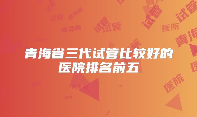 青海省三代试管比较好的医院排名前五