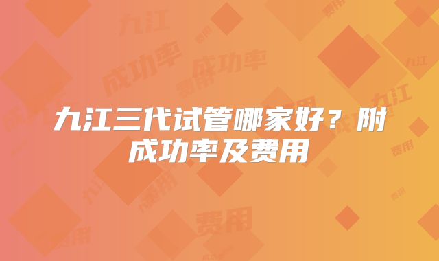 九江三代试管哪家好？附成功率及费用