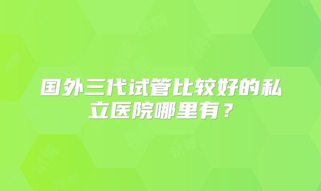 国外三代试管比较好的私立医院哪里有？