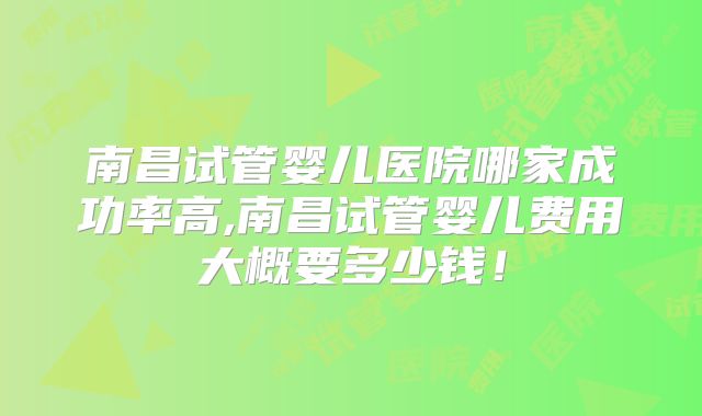 南昌试管婴儿医院哪家成功率高,南昌试管婴儿费用大概要多少钱！