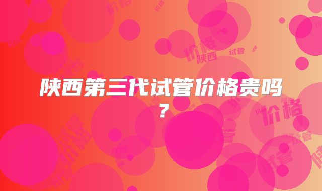陕西第三代试管价格贵吗？