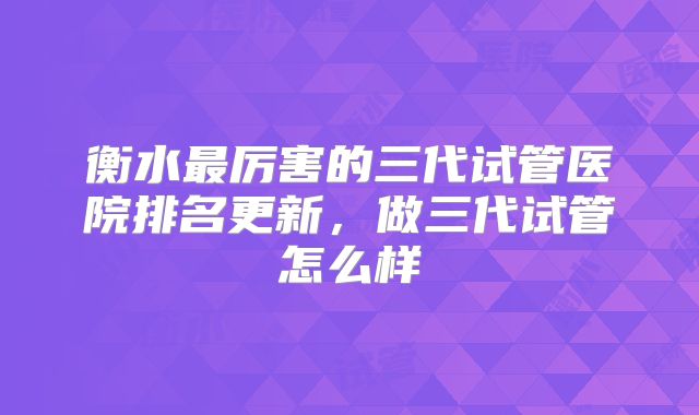 衡水最厉害的三代试管医院排名更新，做三代试管怎么样