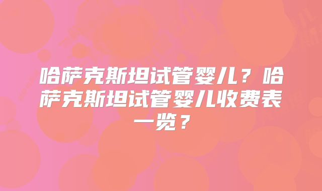 哈萨克斯坦试管婴儿？哈萨克斯坦试管婴儿收费表一览？