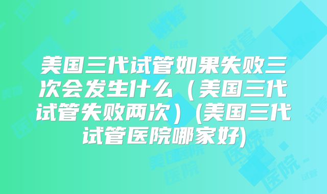 美国三代试管如果失败三次会发生什么（美国三代试管失败两次）(美国三代试管医院哪家好)