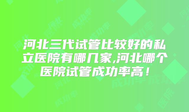河北三代试管比较好的私立医院有哪几家,河北哪个医院试管成功率高!