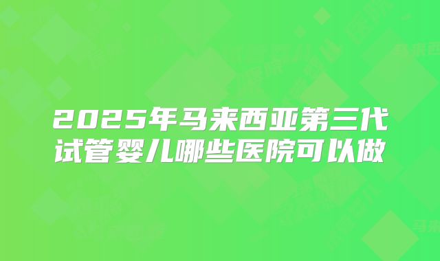 2025年马来西亚第三代试管婴儿哪些医院可以做