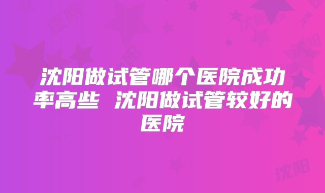 沈阳做试管哪个医院成功率高些 沈阳做试管较好的医院