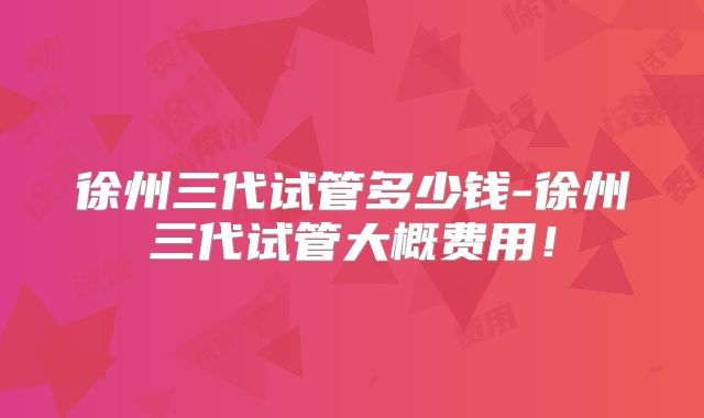 徐州三代试管多少钱-徐州三代试管大概费用!