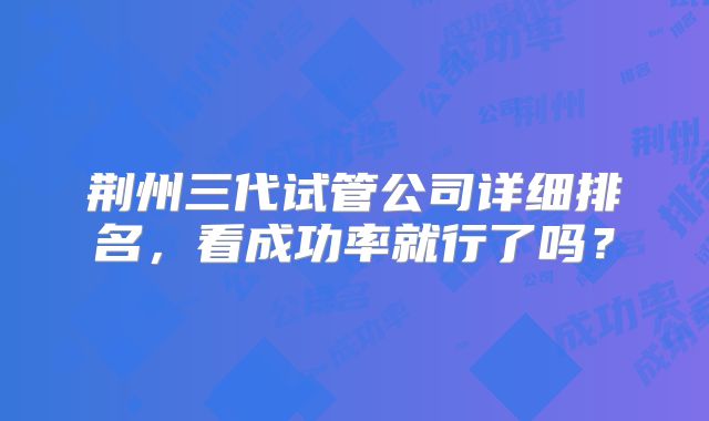 荆州三代试管公司详细排名，看成功率就行了吗？