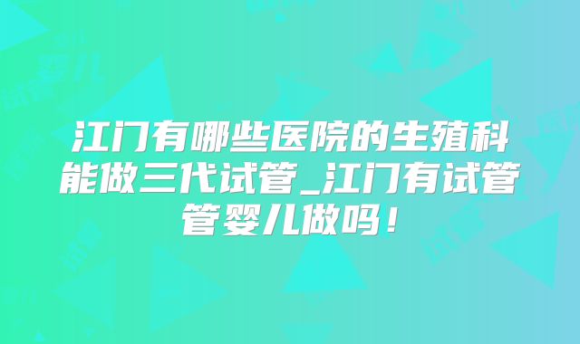 江门有哪些医院的生殖科能做三代试管_江门有试管管婴儿做吗!