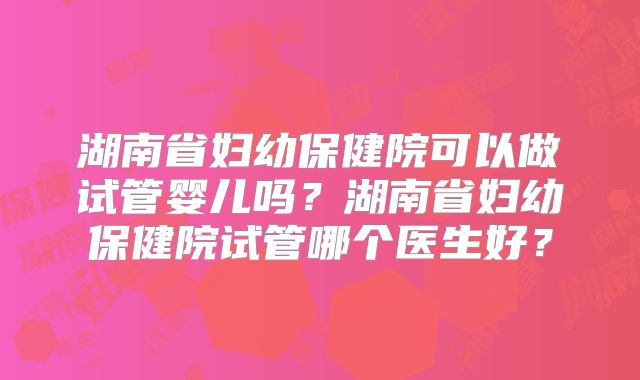湖南省妇幼保健院可以做试管婴儿吗？湖南省妇幼保健院试管哪个医生好？