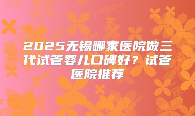 2025无锡哪家医院做三代试管婴儿口碑好？试管医院推荐