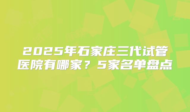 2025年石家庄三代试管医院有哪家？5家名单盘点