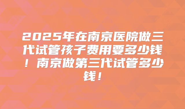 2025年在南京医院做三代试管孩子费用要多少钱!南京做第三代试管多少钱!