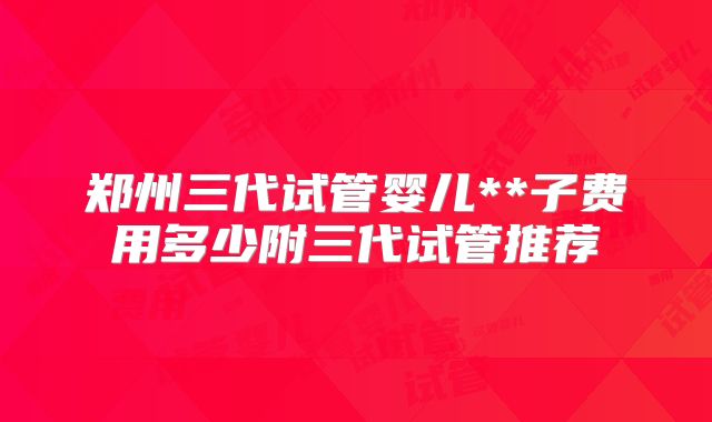 郑州三代试管婴儿**子费用多少附三代试管推荐