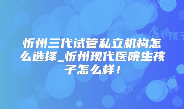 忻州三代试管私立机构怎么选择_忻州现代医院生孩子怎么样！