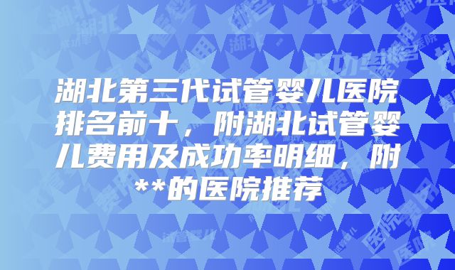 湖北第三代试管婴儿医院排名前十，附湖北试管婴儿费用及成功率明细，附**的医院推荐