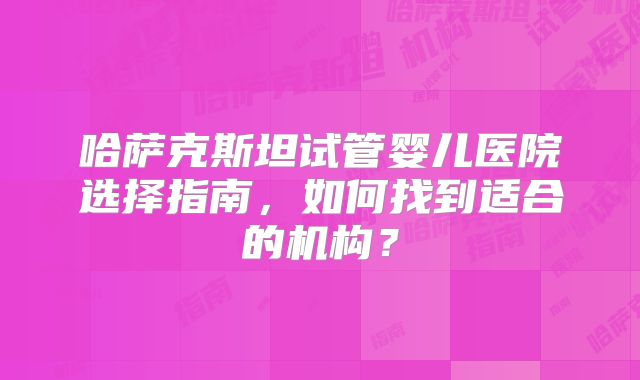 哈萨克斯坦试管婴儿医院选择指南，如何找到适合的机构？