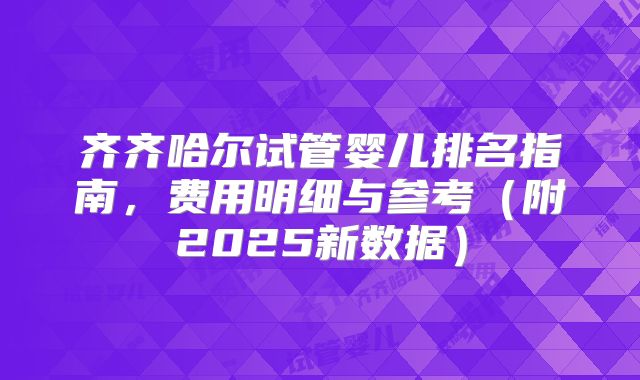 齐齐哈尔试管婴儿排名指南，费用明细与参考（附2025新数据）