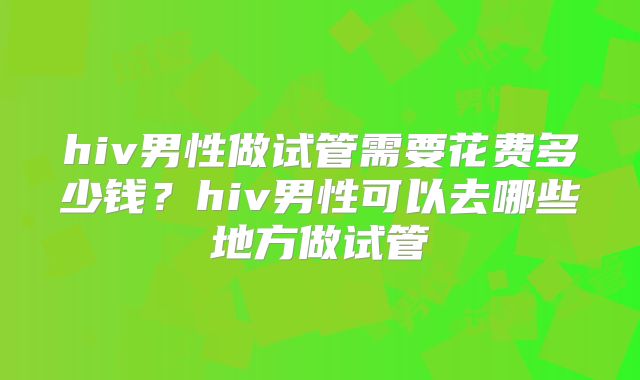 hiv男性做试管需要花费多少钱?hiv男性可以去哪些地方做试管