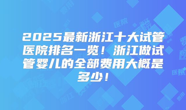 2025最新浙江十大试管医院排名一览！浙江做试管婴儿的全部费用大概是多少！