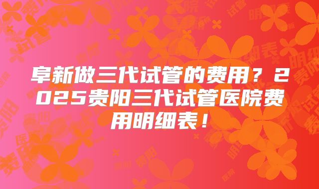 阜新做三代试管的费用？2025贵阳三代试管医院费用明细表！