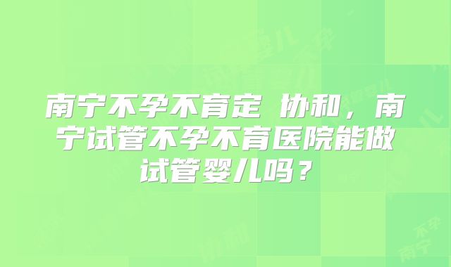 南宁不孕不育定問协和，南宁试管不孕不育医院能做试管婴儿吗？