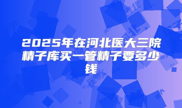 2025年在河北医大三院精子库买一管精子要多少钱