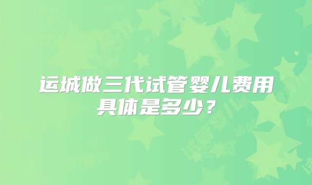 运城做三代试管婴儿费用具体是多少？
