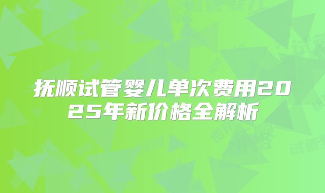 抚顺试管婴儿单次费用2025年新价格全解析