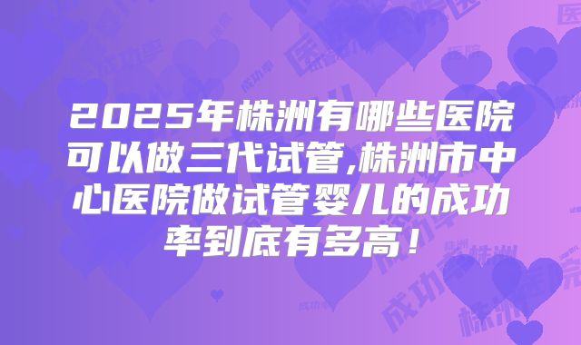 2025年株洲有哪些医院可以做三代试管,株洲市中心医院做试管婴儿的成功率到底有多高！