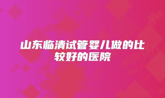 山东临清试管婴儿做的比较好的医院