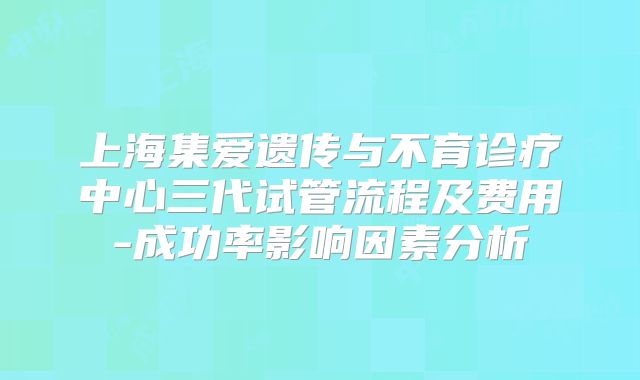 上海集爱遗传与不育诊疗中心三代试管流程及费用-成功率影响因素分析