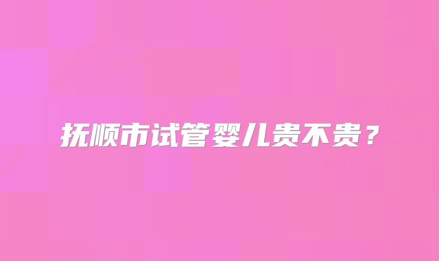 抚顺市试管婴儿贵不贵？