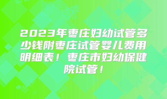 2023年枣庄妇幼试管多少钱附枣庄试管婴儿费用明细表!枣庄市妇幼保健院试管!