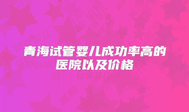 青海试管婴儿成功率高的医院以及价格