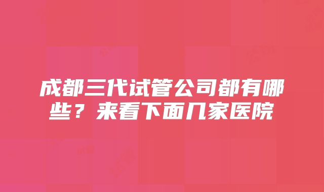 成都三代试管公司都有哪些?来看下面几家医院