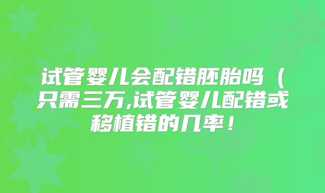 试管婴儿会配错胚胎吗(只需三万,试管婴儿配错或移植错的几率!