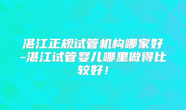 湛江正规试管机构哪家好-湛江试管婴儿哪里做得比较好！