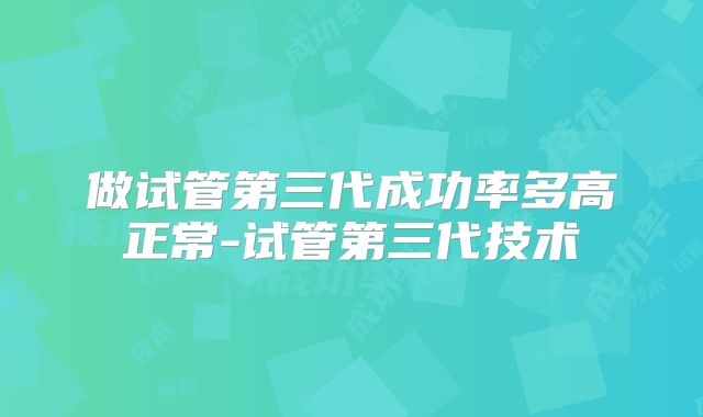 做试管第三代成功率多高正常-试管第三代技术