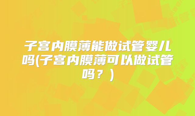 子宫内膜薄能做试管婴儿吗(子宫内膜薄可以做试管吗？)