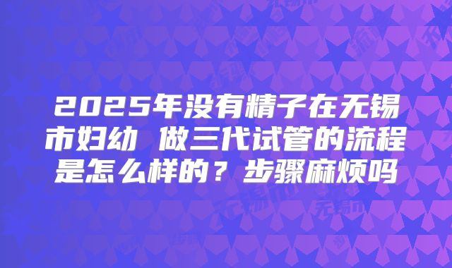 2025年没有精子在无锡市妇幼 做三代试管的流程是怎么样的？步骤麻烦吗