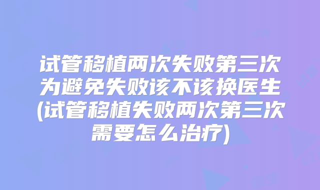 试管移植两次失败第三次为避免失败该不该换医生(试管移植失败两次第三次需要怎么治疗)