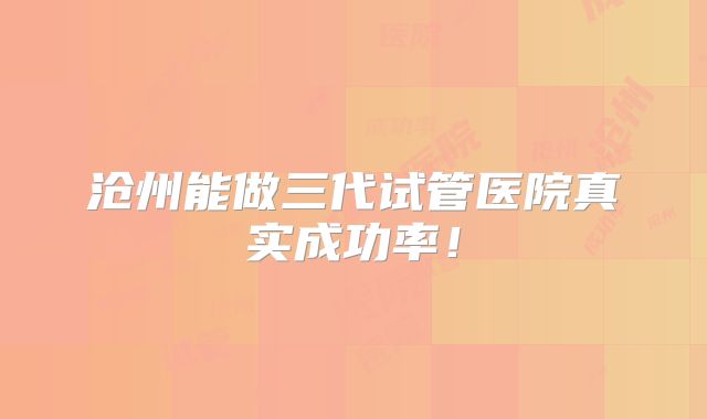 沧州能做三代试管医院真实成功率!